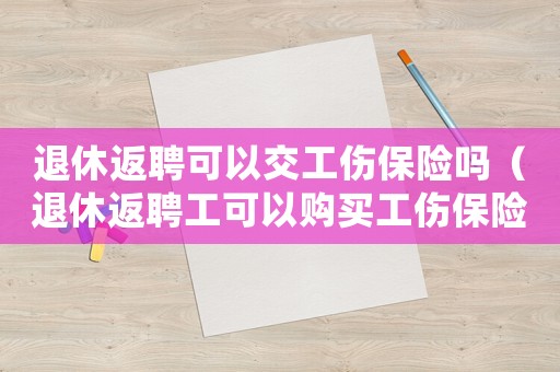 退休返聘可以交工傷保險嗎（退休返聘工可以購買工傷保險）