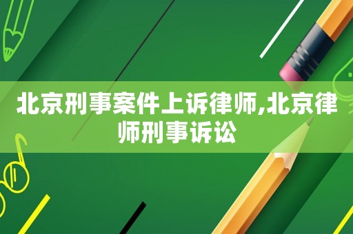 北京刑事案件上訴律師,北京律師刑事訴訟
