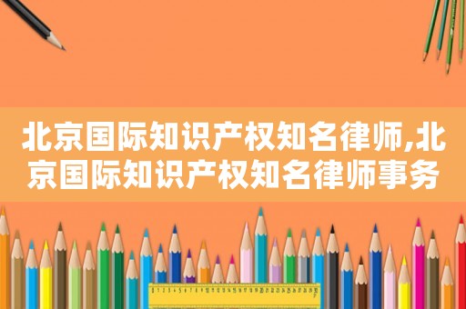 北京國際知識產權知名律師,北京國際知識產權知名律師事務所