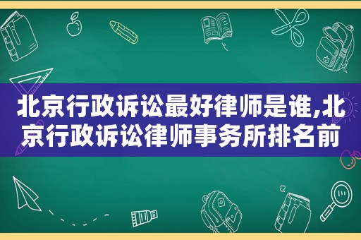 北京行政訴訟最好律師是誰,北京行政訴訟律師事務所排名前十名