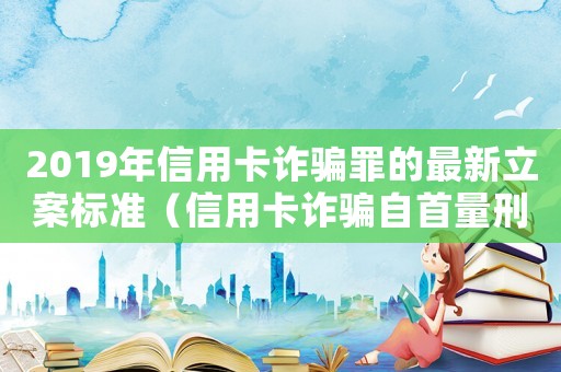 2019年信用卡詐騙罪的最新立案標(biāo)準(zhǔn)（信用卡詐騙自首量刑）