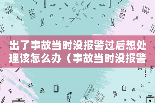 出了事故當時沒報警過后想處理該怎么辦（事故當時沒報警后期算工傷嗎）