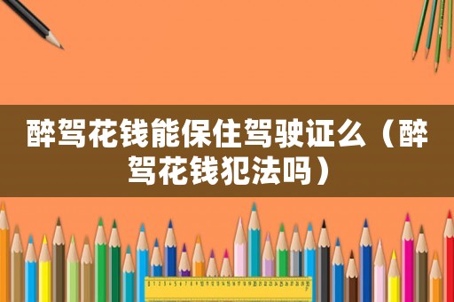 醉駕花錢能保住駕駛證么（醉駕花錢犯法嗎）