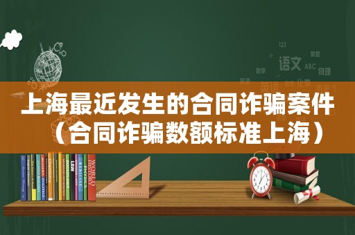 上海最近發生的合同詐騙案件（合同詐騙數額標準上海）
