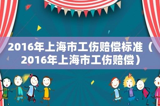 2016年上海市工傷賠償標準（2016年上海市工傷賠償）