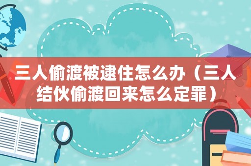 三人偷渡被逮住怎么辦（三人結伙偷渡回來怎么定罪）