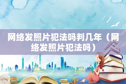 網(wǎng)絡(luò)發(fā)照片犯法嗎判幾年（網(wǎng)絡(luò)發(fā)照片犯法嗎）