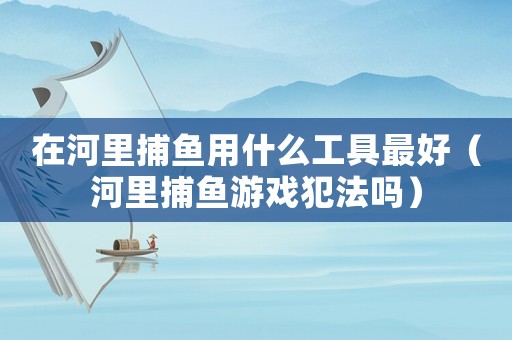 在河里捕魚用什么工具最好（河里捕魚游戲犯法嗎）