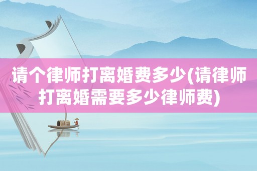 請個律師打離婚費(fèi)多少(請律師打離婚需要多少律師費(fèi))