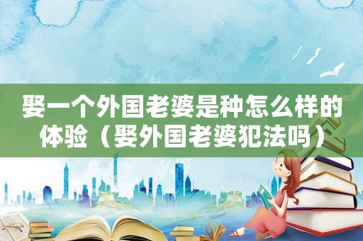 娶一個外國老婆是種怎么樣的體驗（娶外國老婆犯法嗎）