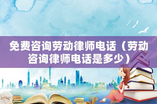 免費咨詢勞動律師電話（勞動咨詢律師電話是多少）