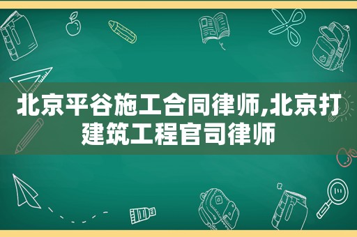 北京平谷施工合同律師,北京打建筑工程官司律師