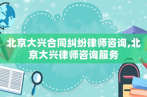 北京大興合同糾紛律師咨詢,北京大興律師咨詢服務
