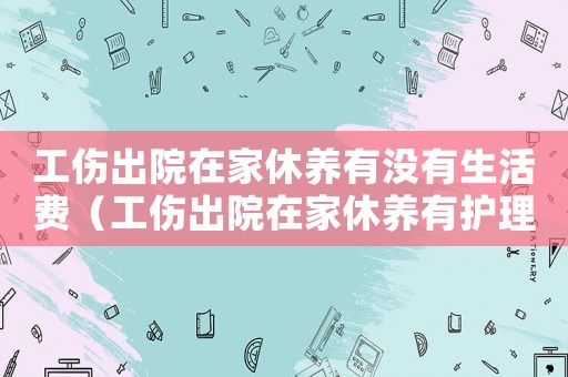 工傷出院在家休養(yǎng)有沒(méi)有生活費(fèi)（工傷出院在家休養(yǎng)有護(hù)理費(fèi)）