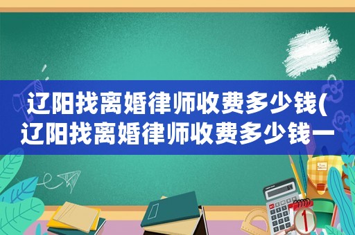 遼陽找離婚律師收費多少錢(遼陽找離婚律師收費多少錢一次)