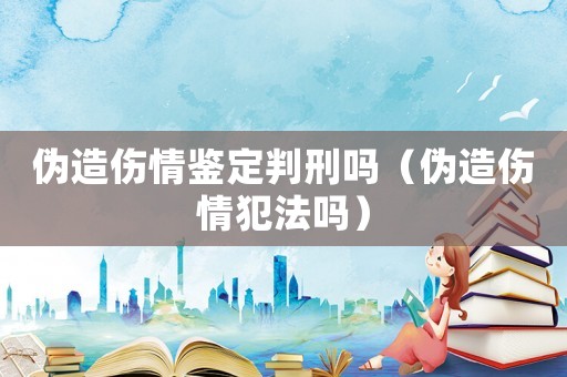 偽造傷情鑒定判刑嗎（偽造傷情犯法嗎）