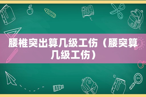 腰椎突出算幾級工傷（腰突算幾級工傷）