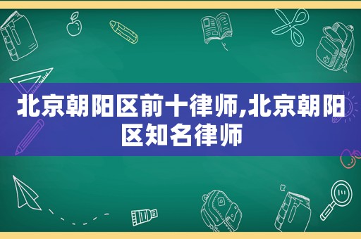 北京朝陽區(qū)前十律師,北京朝陽區(qū)知名律師