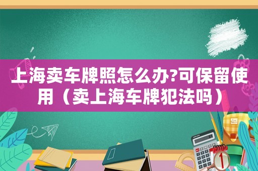 上海賣車牌照怎么辦?可保留使用（賣上海車牌犯法嗎）