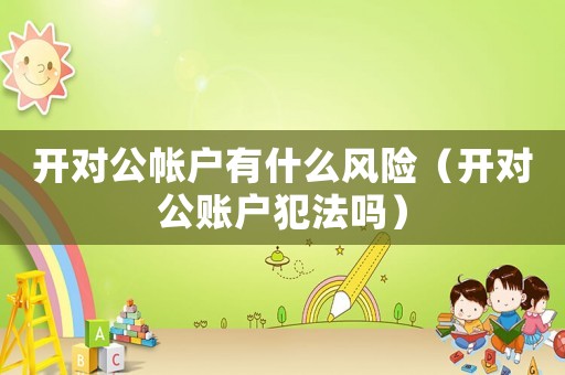 開對公帳戶有什么風險（開對公賬戶犯法嗎）