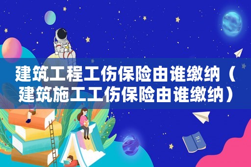 建筑工程工傷保險由誰繳納（建筑施工工傷保險由誰繳納）