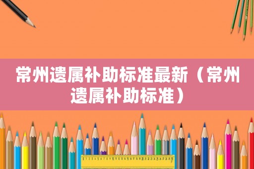 常州遺屬補(bǔ)助標(biāo)準(zhǔn)最新（常州遺屬補(bǔ)助標(biāo)準(zhǔn)）