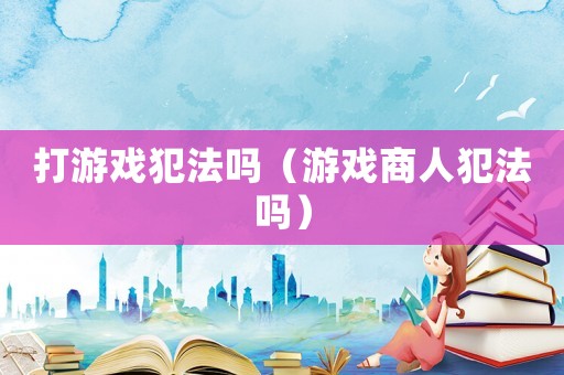 打游戲犯法嗎（游戲商人犯法嗎）