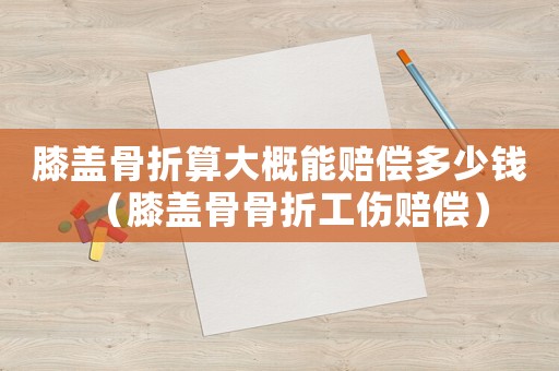 膝蓋骨折算大概能賠償多少錢（膝蓋骨骨折工傷賠償）