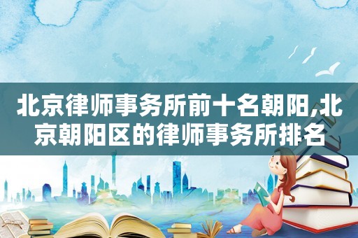 北京律師事務所前十名朝陽,北京朝陽區的律師事務所排名