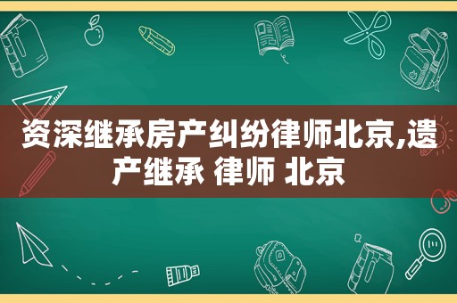 資深繼承房產糾紛律師北京,遺產繼承 律師 北京
