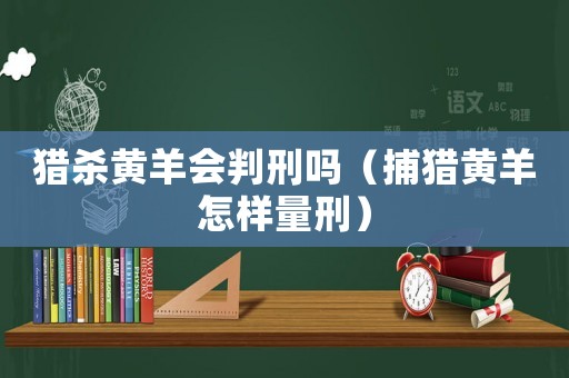 獵殺黃羊會(huì)判刑嗎（捕獵黃羊怎樣量刑）