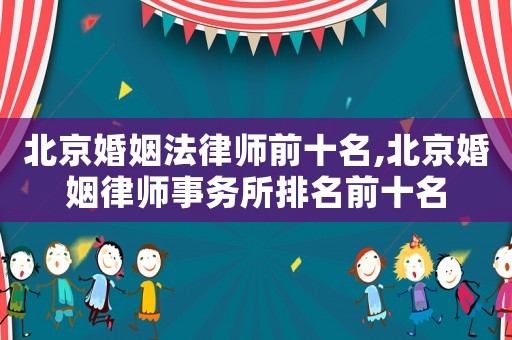 北京婚姻法律師前十名,北京婚姻律師事務所排名前十名