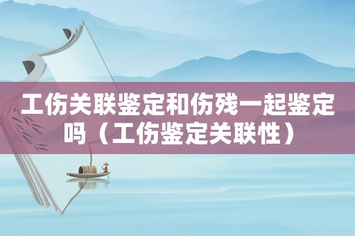 工傷關(guān)聯(lián)鑒定和傷殘一起鑒定嗎（工傷鑒定關(guān)聯(lián)性）