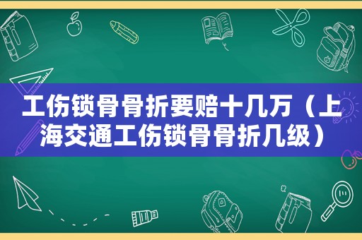工傷鎖骨骨折要賠十幾萬（上海交通工傷鎖骨骨折幾級）