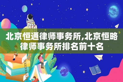 北京恒通律師事務所,北京恒略律師事務所排名前十名