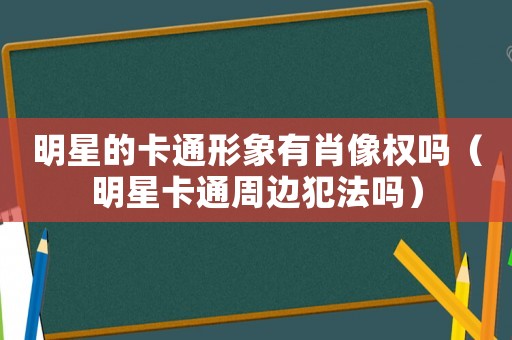 明星的卡通形象有肖像權嗎（明星卡通周邊犯法嗎）