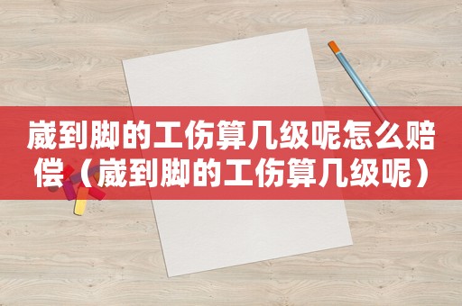 崴到腳的工傷算幾級呢怎么賠償（崴到腳的工傷算幾級呢）