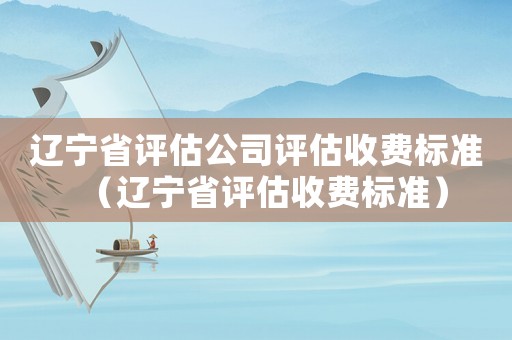 遼寧省評估公司評估收費標準（遼寧省評估收費標準）