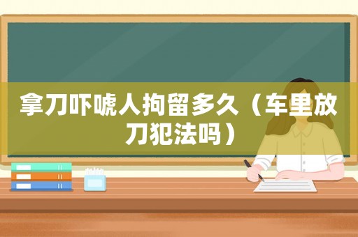 拿刀嚇唬人拘留多久（車里放刀犯法嗎）