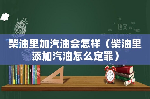 柴油里加汽油會(huì)怎樣（柴油里添加汽油怎么定罪）