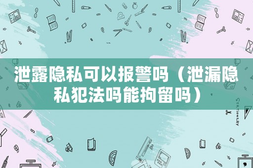 泄露隱私可以報警嗎（泄漏隱私犯法嗎能拘留嗎）