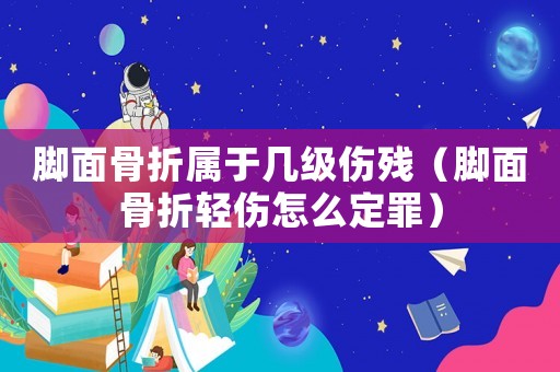 腳面骨折屬于幾級傷殘（腳面骨折輕傷怎么定罪）