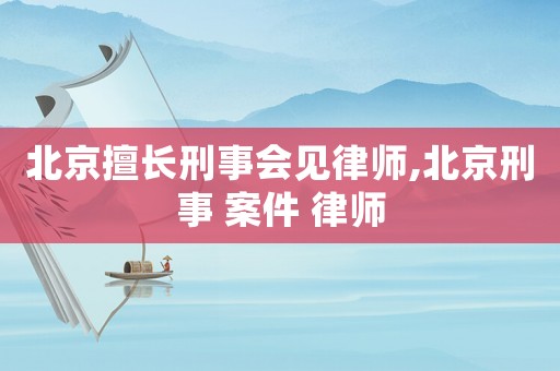 北京擅長刑事會見律師,北京刑事 案件 律師