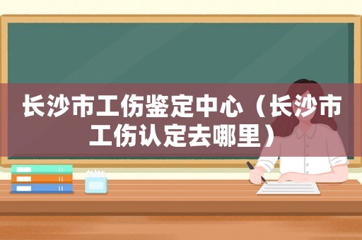 長沙市工傷鑒定中心（長沙市工傷認定去哪里）