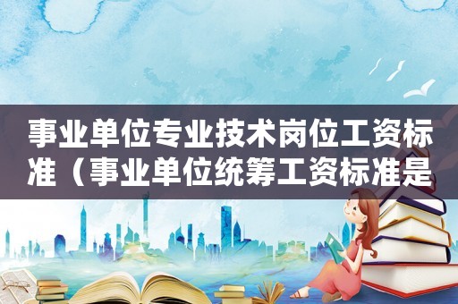事業單位專業技術崗位工資標準（事業單位統籌工資標準是多少錢）