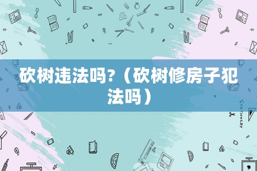 砍樹違法嗎?（砍樹修房子犯法嗎）