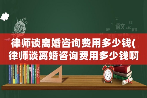 律師談離婚咨詢費(fèi)用多少錢(律師談離婚咨詢費(fèi)用多少錢啊)