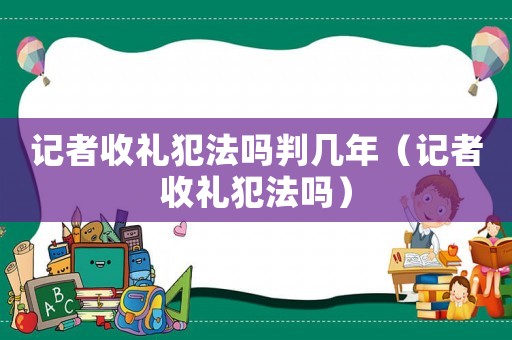 記者收禮犯法嗎判幾年（記者收禮犯法嗎）