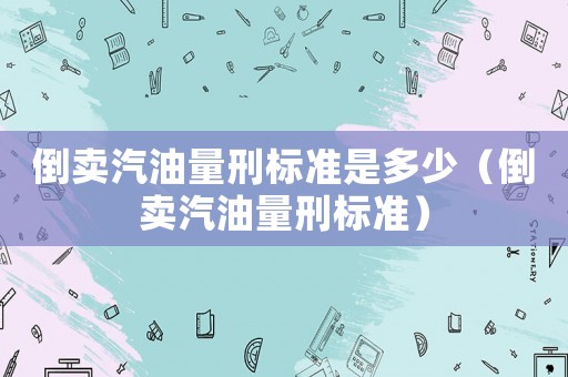 倒賣汽油量刑標(biāo)準(zhǔn)是多少（倒賣汽油量刑標(biāo)準(zhǔn)）