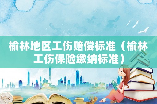 榆林地區(qū)工傷賠償標(biāo)準(zhǔn)（榆林工傷保險(xiǎn)繳納標(biāo)準(zhǔn)）